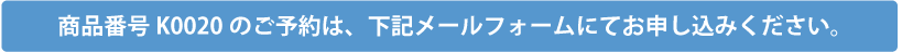 商品番号K0020のご予約は、下記メールフォームにてお申込みください