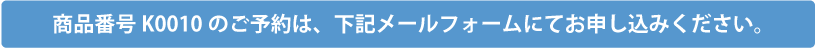 商品番号K0010のご予約は、下記メールフォームにてお申込みください